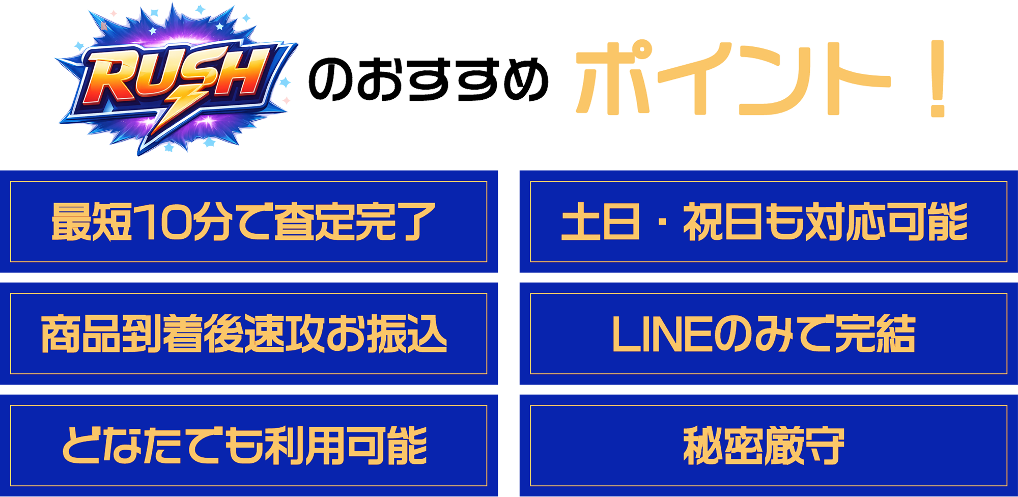 ラッシュのおすすめポイント！①最短10分で査定完了②土日・祝日も対応可能③商品到着後速攻お振込④LINEのみで完結⑤どなたでも利用可能⑥秘密厳守